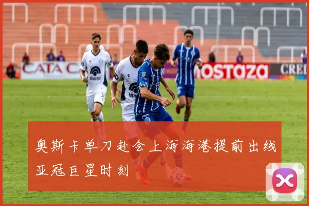 奥斯卡单刀赴会上海海港提前出线亚冠巨星时刻