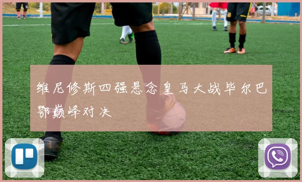 维尼修斯四强悬念皇马大战毕尔巴鄂巅峰对决