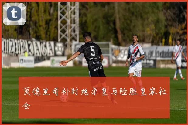 莫德里奇补时绝杀皇马险胜皇家社会
