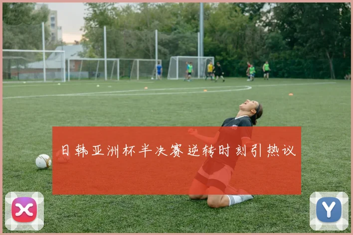 日韩亚洲杯半决赛逆转时刻引热议