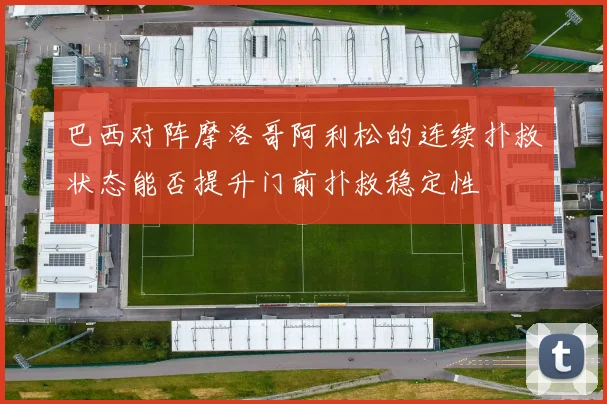 巴西对阵摩洛哥阿利松的连续扑救状态能否提升门前扑救稳定性