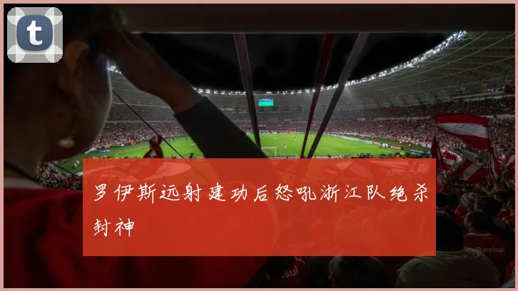 罗伊斯远射建功后怒吼浙江队绝杀封神
