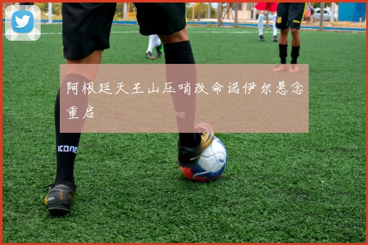 阿根廷天王山压哨改命诺伊尔悬念重启