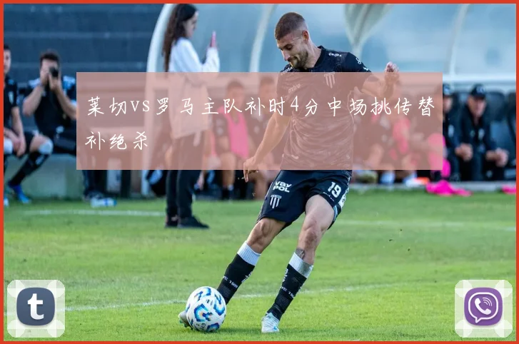 莱切vs罗马主队补时4分中场挑传替补绝杀
