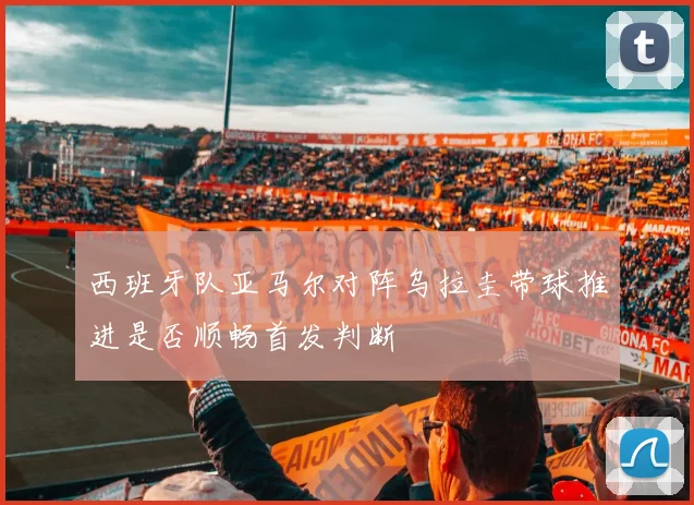 西班牙队亚马尔对阵乌拉圭带球推进是否顺畅首发判断