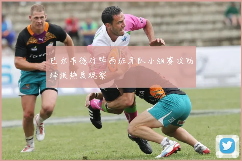 巴尔韦德对阵西班牙队小组赛攻防转换热度观察