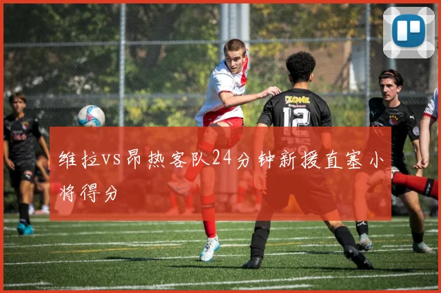 维拉vs昂热客队24分钟新援直塞小将得分