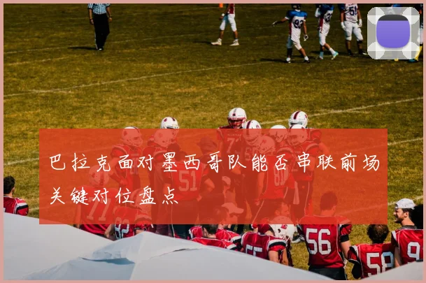 巴拉克面对墨西哥队能否串联前场关键对位盘点