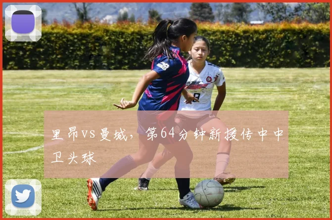 里昂vs曼城，第64分钟新援传中中卫头球