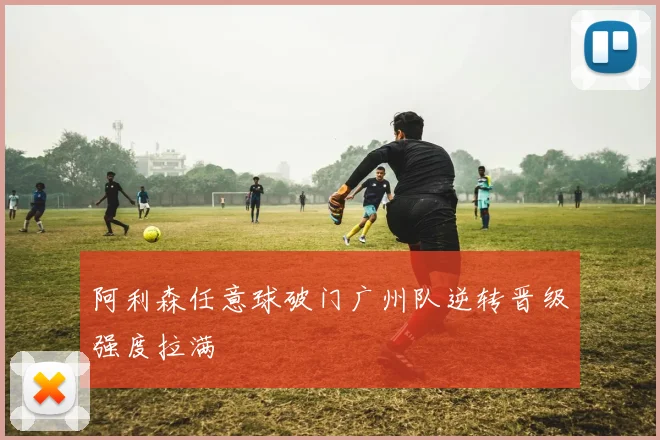 阿利森任意球破门广州队逆转晋级强度拉满