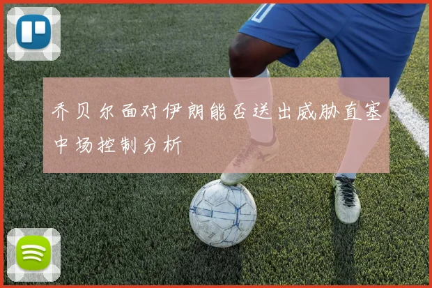 乔贝尔面对伊朗能否送出威胁直塞中场控制分析