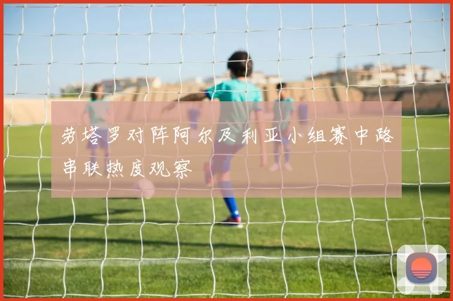 劳塔罗对阵阿尔及利亚小组赛中路串联热度观察