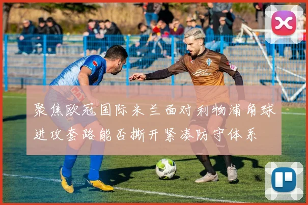 聚焦欧冠国际米兰面对利物浦角球进攻套路能否撕开紧凑防守体系