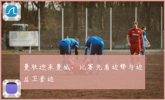 曼联迎来曼城,比赛先看边锋与边后卫套边