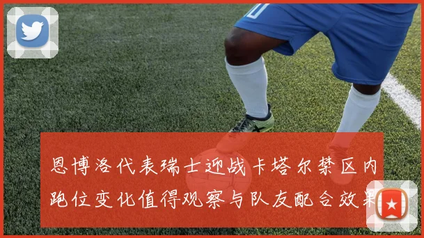 恩博洛代表瑞士迎战卡塔尔禁区内跑位变化值得观察与队友配合效果