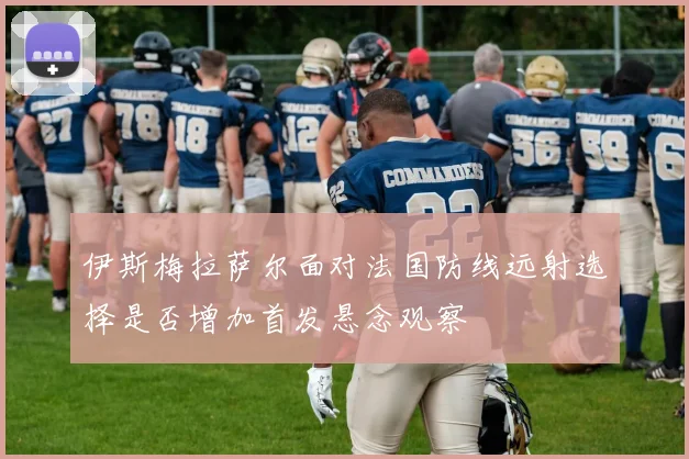 伊斯梅拉萨尔面对法国防线远射选择是否增加首发悬念观察