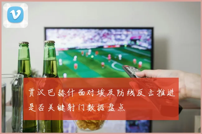 贾汉巴赫什面对埃及防线反击推进是否关键射门数据盘点