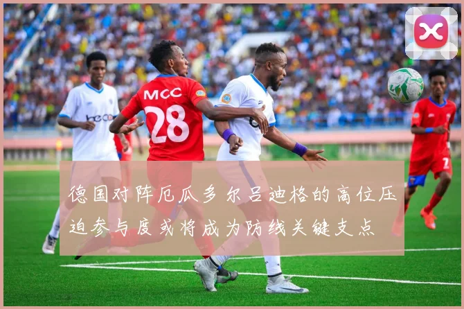 德国对阵厄瓜多尔吕迪格的高位压迫参与度或将成为防线关键支点