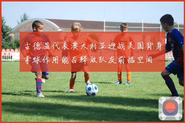 古德温代表澳大利亚迎战美国背身拿球作用能否释放队友前插空间