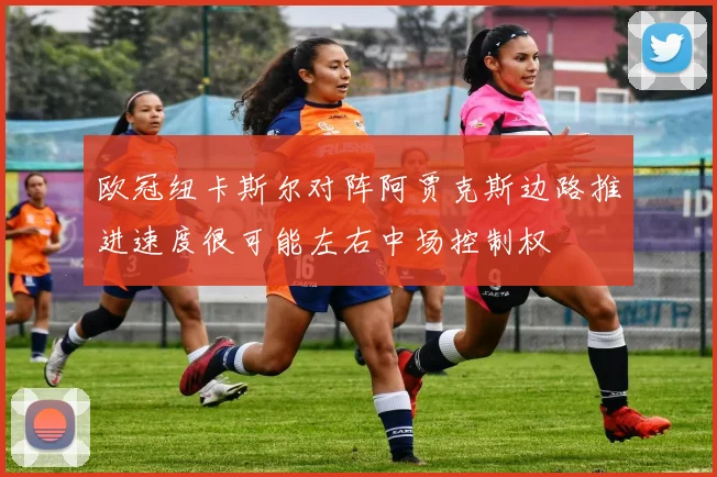 欧冠纽卡斯尔对阵阿贾克斯边路推进速度很可能左右中场控制权