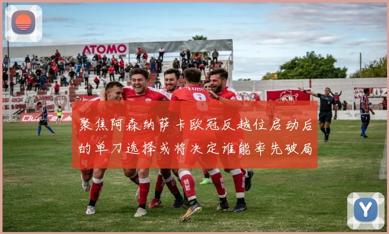 聚焦阿森纳萨卡欧冠反越位启动后的单刀选择或将决定谁能率先破局