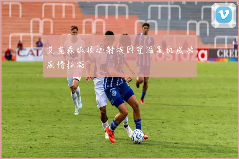 艾克森弧顶远射埃因霍温复仇成功剧情拉满