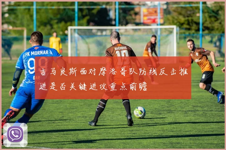 吉马良斯面对摩洛哥队防线反击推进是否关键进攻重点前瞻