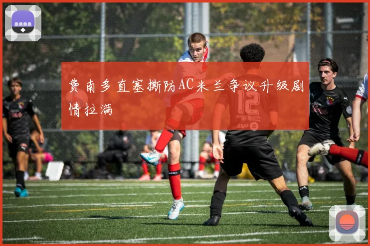 费南多直塞撕防AC米兰争议升级剧情拉满