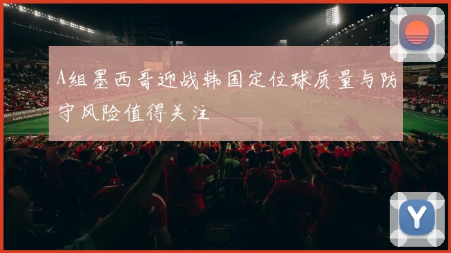 A组墨西哥迎战韩国定位球质量与防守风险值得关注