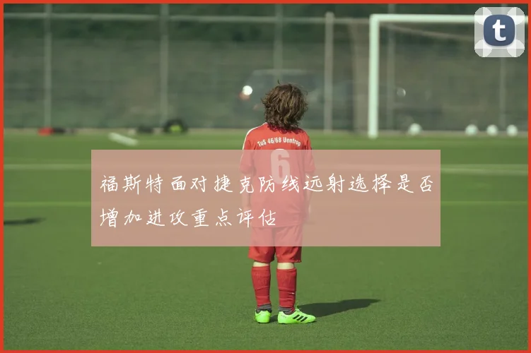 福斯特面对捷克防线远射选择是否增加进攻重点评估
