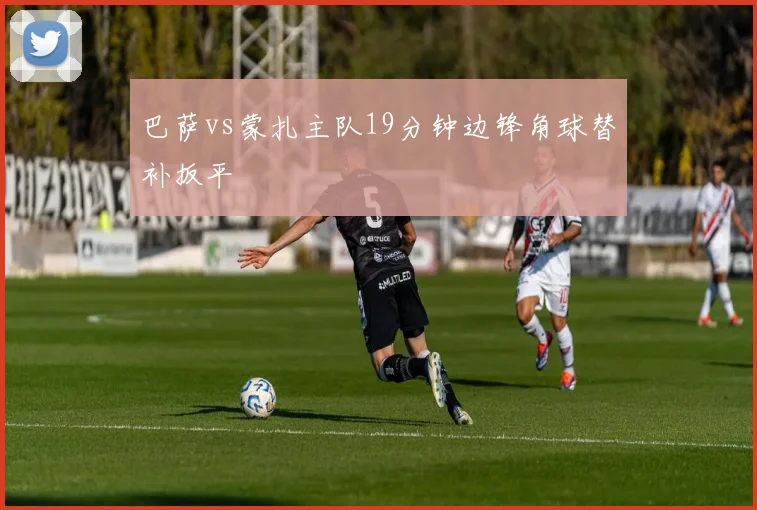 巴萨vs蒙扎主队19分钟边锋角球替补扳平
